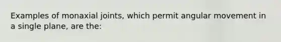 Examples of monaxial joints, which permit angular movement in a single plane, are the: