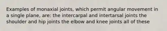 Examples of monaxial joints, which permit angular movement in a single plane, are: the intercarpal and intertarsal joints the shoulder and hip joints the elbow and knee joints all of these