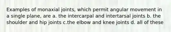 Examples of monaxial joints, which permit angular movement in a single plane, are a. the intercarpal and intertarsal joints b. the shoulder and hip joints c.the elbow and knee joints d. all of these