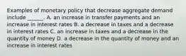 Examples of monetary policy that decrease aggregate demand include​ ______. A. an increase in transfer payments and an increase in interest rates B. a decrease in taxes and a decrease in interest rates C. an increase in taxes and a decrease in the quantity of money D. a decrease in the quantity of money and an increase in interest rates