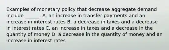 Examples of monetary policy that decrease aggregate demand include​ ______. A. an increase in transfer payments and an increase in interest rates B. a decrease in taxes and a decrease in interest rates C. an increase in taxes and a decrease in the quantity of money D. a decrease in the quantity of money and an increase in interest rates