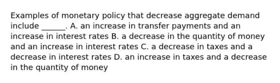 Examples of monetary policy that decrease aggregate demand include​ ______. A. an increase in transfer payments and an increase in interest rates B. a decrease in the quantity of money and an increase in interest rates C. a decrease in taxes and a decrease in interest rates D. an increase in taxes and a decrease in the quantity of money