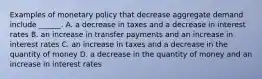 Examples of monetary policy that decrease aggregate demand include​ ______. A. a decrease in taxes and a decrease in interest rates B. an increase in transfer payments and an increase in interest rates C. an increase in taxes and a decrease in the quantity of money D. a decrease in the quantity of money and an increase in interest rates