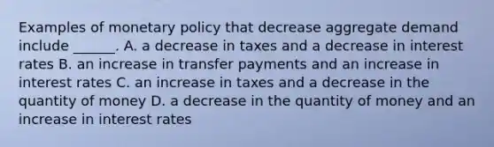 Examples of monetary policy that decrease aggregate demand include​ ______. A. a decrease in taxes and a decrease in interest rates B. an increase in transfer payments and an increase in interest rates C. an increase in taxes and a decrease in the quantity of money D. a decrease in the quantity of money and an increase in interest rates