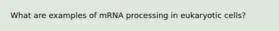 What are examples of mRNA processing in eukaryotic cells?