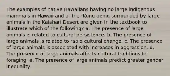 The examples of native Hawaiians having no large indigenous mammals in Hawaii and of the !Kung being surrounded by large animals in the Kalahari Desert are given in the textbook to illustrate which of the following? a. The presence of large animals is related to cultural persistence. b. The presence of large animals is related to rapid cultural change. c. The presence of large animals is associated with increases in aggression. d. The presence of large animals affects cultural traditions for foraging. e. The presence of large animals predict greater <a href='https://www.questionai.com/knowledge/kduw9jFIsK-gender-inequality' class='anchor-knowledge'>gender inequality</a>.