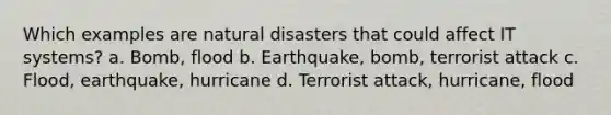 Which examples are natural disasters that could affect IT systems? a. Bomb, flood b. Earthquake, bomb, terrorist attack c. Flood, earthquake, hurricane d. Terrorist attack, hurricane, flood