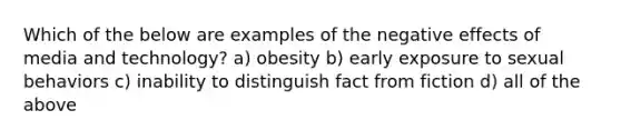 Which of the below are examples of the negative effects of media and technology? a) obesity b) early exposure to sexual behaviors c) inability to distinguish fact from fiction d) all of the above