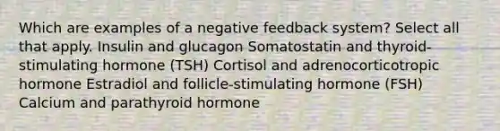 Which are examples of a negative feedback system? Select all that apply. Insulin and glucagon Somatostatin and thyroid-stimulating hormone (TSH) Cortisol and adrenocorticotropic hormone Estradiol and follicle-stimulating hormone (FSH) Calcium and parathyroid hormone