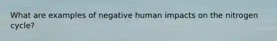 What are examples of negative human impacts on <a href='https://www.questionai.com/knowledge/kbs8ipDdy2-the-nitrogen-cycle' class='anchor-knowledge'>the nitrogen cycle</a>?