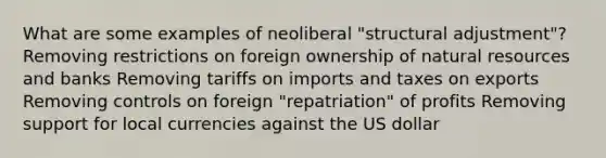 What are some examples of neoliberal "structural adjustment"? Removing restrictions on foreign ownership of natural resources and banks Removing tariffs on imports and taxes on exports Removing controls on foreign "repatriation" of profits Removing support for local currencies against the US dollar