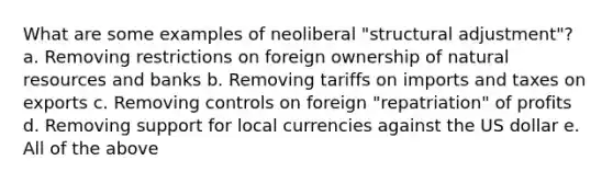 What are some examples of neoliberal "structural adjustment"? a. Removing restrictions on foreign ownership of natural resources and banks b. Removing tariffs on imports and taxes on exports c. Removing controls on foreign "repatriation" of profits d. Removing support for local currencies against the US dollar e. All of the above