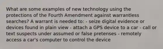 What are some examples of new technology using the protections of the Fourth Amendment against warrantless searches? A warrant is needed to: - seize digital evidence or devices found in plain view - attach a GPS device to a car - call or text suspects under assumed or false pretenses - remotely access a car's computer to control the device