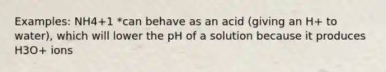 Examples: NH4+1 *can behave as an acid (giving an H+ to water), which will lower the pH of a solution because it produces H3O+ ions