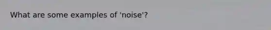 What are some examples of 'noise'?