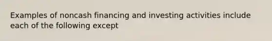 Examples of noncash financing and investing activities include each of the following except