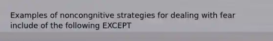 Examples of noncongnitive strategies for dealing with fear include of the following EXCEPT