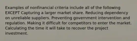 Examples of nonfinancial criteria include all of the following EXCEPT Capturing a larger market share. Reducing dependency on unreliable suppliers. Preventing government intervention and regulation. Making it difficult for competitors to enter the market. Calculating the time it will take to recover the project investment.