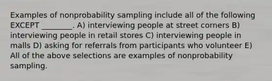 Examples of nonprobability sampling include all of the following EXCEPT ________. A) interviewing people at street corners B) interviewing people in retail stores C) interviewing people in malls D) asking for referrals from participants who volunteer E) All of the above selections are examples of nonprobability sampling.