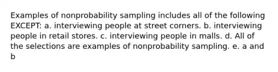 Examples of nonprobability sampling includes all of the following EXCEPT: a. interviewing people at street corners. b. interviewing people in retail stores. c. interviewing people in malls. d. All of the selections are examples of nonprobability sampling. e. a and b