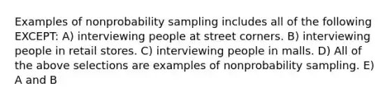 Examples of nonprobability sampling includes all of the following EXCEPT: A) interviewing people at street corners. B) interviewing people in retail stores. C) interviewing people in malls. D) All of the above selections are examples of nonprobability sampling. E) A and B