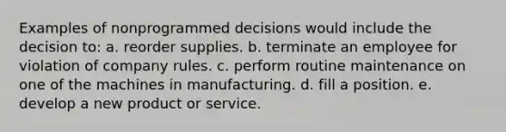 Examples of nonprogrammed decisions would include the decision to: a. reorder supplies. b. terminate an employee for violation of company rules. c. perform routine maintenance on one of the machines in manufacturing. d. fill a position. e. develop a new product or service.