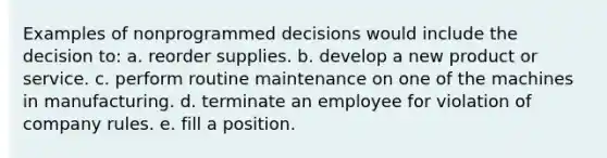 Examples of nonprogrammed decisions would include the decision to: a. reorder supplies. b. develop a new product or service. c. perform routine maintenance on one of the machines in manufacturing. d. terminate an employee for violation of company rules. e. fill a position.