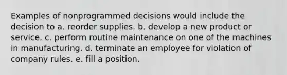 Examples of nonprogrammed decisions would include the decision to a. reorder supplies. b. develop a new product or service. c. perform routine maintenance on one of the machines in manufacturing. d. terminate an employee for violation of company rules. e. fill a position.