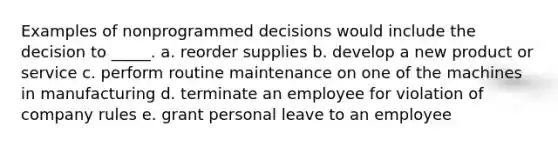 Examples of nonprogrammed decisions would include the decision to _____. a. reorder supplies b. develop a new product or service c. perform routine maintenance on one of the machines in manufacturing d. terminate an employee for violation of company rules e. grant personal leave to an employee