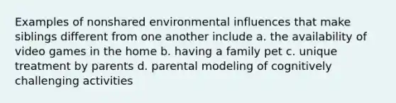 Examples of nonshared environmental influences that make siblings different from one another include a. the availability of video games in the home b. having a family pet c. unique treatment by parents d. parental modeling of cognitively challenging activities