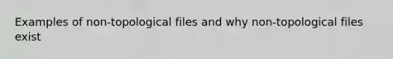 Examples of non-topological files and why non-topological files exist