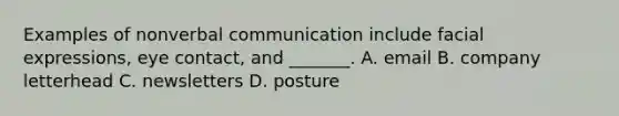 Examples of nonverbal communication include facial expressions, eye contact, and _______. A. email B. company letterhead C. newsletters D. posture