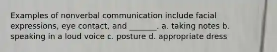 Examples of nonverbal communication include facial expressions, eye contact, and _______. a. taking notes b. speaking in a loud voice c. posture d. appropriate dress