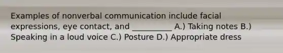 Examples of nonverbal communication include facial expressions, eye contact, and __________ A.) Taking notes B.) Speaking in a loud voice C.) Posture D.) Appropriate dress