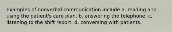 Examples of nonverbal communication include a. reading and using the patient's care plan. b. answering the telephone. c. listening to the shift report. d. conversing with patients.