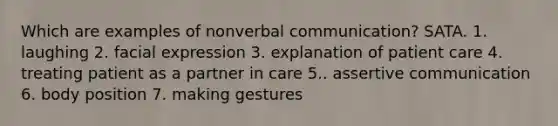 Which are examples of nonverbal communication? SATA. 1. laughing 2. facial expression 3. explanation of patient care 4. treating patient as a partner in care 5.. assertive communication 6. body position 7. making gestures