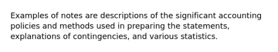 Examples of notes are descriptions of the significant accounting policies and methods used in preparing the statements, explanations of contingencies, and various statistics.