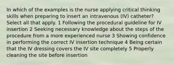 In which of the examples is the nurse applying critical thinking skills when preparing to insert an intravenous (IV) catheter? Select all that apply. 1 Following the procedural guideline for IV insertion 2 Seeking necessary knowledge about the steps of the procedure from a more experienced nurse 3 Showing confidence in performing the correct IV insertion technique 4 Being certain that the IV dressing covers the IV site completely 5 Properly cleaning the site before insertion