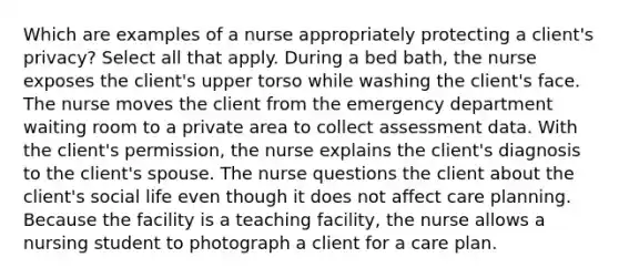 Which are examples of a nurse appropriately protecting a client's privacy? Select all that apply. During a bed bath, the nurse exposes the client's upper torso while washing the client's face. The nurse moves the client from the emergency department waiting room to a private area to collect assessment data. With the client's permission, the nurse explains the client's diagnosis to the client's spouse. The nurse questions the client about the client's social life even though it does not affect care planning. Because the facility is a teaching facility, the nurse allows a nursing student to photograph a client for a care plan.