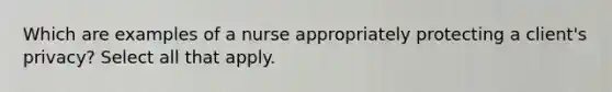 Which are examples of a nurse appropriately protecting a client's privacy? Select all that apply.