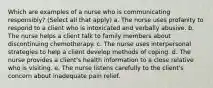 Which are examples of a nurse who is communicating responsibly? (Select all that apply) a. The nurse uses profanity to respond to a client who is intoxicated and verbally abusive. b. The nurse helps a client talk to family members about discontinuing chemotherapy. c. The nurse uses interpersonal strategies to help a client develop methods of coping. d. The nurse provides a client's health information to a close relative who is visiting. e. The nurse listens carefully to the client's concern about inadequate pain relief.