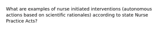 What are examples of nurse initiated interventions (autonomous actions based on scientific rationales) according to state Nurse Practice Acts?