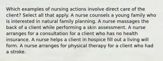 Which examples of nursing actions involve direct care of the client? Select all that apply. A nurse counsels a young family who is interested in natural family planning. A nurse massages the back of a client while performing a skin assessment. A nurse arranges for a consultation for a client who has no health insurance. A nurse helps a client in hospice fill out a living will form. A nurse arranges for physical therapy for a client who had a stroke.