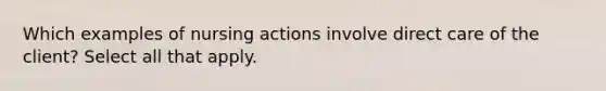 Which examples of nursing actions involve direct care of the client? Select all that apply.