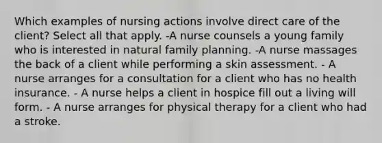 Which examples of nursing actions involve direct care of the client? Select all that apply. -A nurse counsels a young family who is interested in natural family planning. -A nurse massages the back of a client while performing a skin assessment. - A nurse arranges for a consultation for a client who has no health insurance. - A nurse helps a client in hospice fill out a living will form. - A nurse arranges for physical therapy for a client who had a stroke.