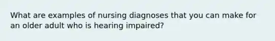 What are examples of nursing diagnoses that you can make for an older adult who is hearing impaired?