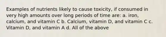 Examples of nutrients likely to cause toxicity, if consumed in very high amounts over long periods of time are: a. iron, calcium, and vitamin C b. Calcium, vitamin D, and vitamin C c. Vitamin D, and vitamin A d. All of the above