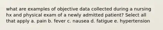 what are examples of objective data collected during a nursing hx and physical exam of a newly admitted patient? Select all that apply a. pain b. fever c. nausea d. fatigue e. hypertension