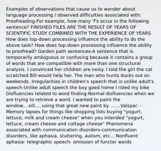 Examples of observations that cause us to wonder about language processing / observed difficulties associated with: Proofreading-For example, how many 'f's occur in the following sentence? FINISHED FILES ARE THE RESULT OF YEARS OF SCIENTIFIC STUDY COMBINED WITH THE EXPERIENCE OF YEARS How does top-down processing influence the ability to do the above task? How does top-down processing influence the ability to proofread? Garden path sentences-A sentence that is temporarily ambiguous or confusing because it contains a group of words that are compatible with more than one structural analysis. I convinced her children are noisy. I told the girl the cat scratched Bill would help her. The man who hunts ducks out on weekends. Irregularities in children's speech that is unlike adult's speech-Unlike adult speech the boy goed home I rided my bike Disfluencies related to word finding-Normal disfluencies when we are trying to retrieve a word. I wanted to paint the window....sill.....using that great new paint by .......Valspar. -Memory lapses for things like shopping lists buying "yogurt, lettuce, milk and cream cheese" when you intended "yogurt, lettuce, cream cheese and cottage cheese" Phenomena associated with communication disorders-communication disorders, like aphasia, stuttering, autism, etc... Nonfluent aphasia- telegraphic speech- omission of functor words