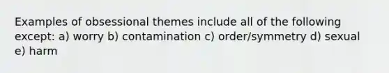 Examples of obsessional themes include all of the following except: a) worry b) contamination c) order/symmetry d) sexual e) harm